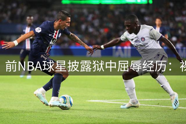 前NBA球星披露狱中屈辱经历：裸体搜身细节令人震惊